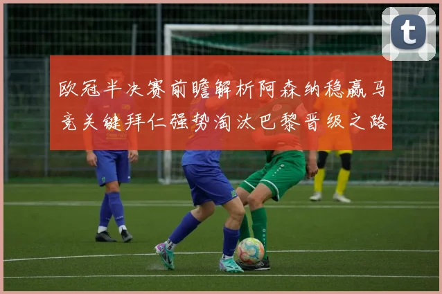 欧冠半决赛前瞻解析阿森纳稳赢马竞关键拜仁强势淘汰巴黎晋级之路