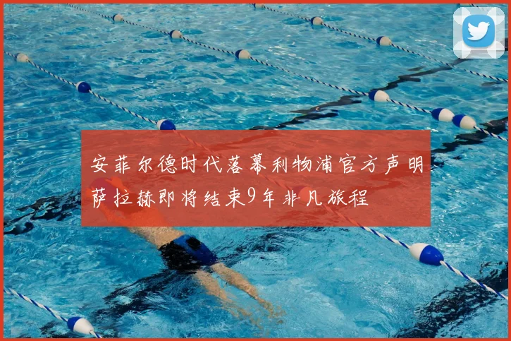 安菲尔德时代落幕利物浦官方声明萨拉赫即将结束9年非凡旅程