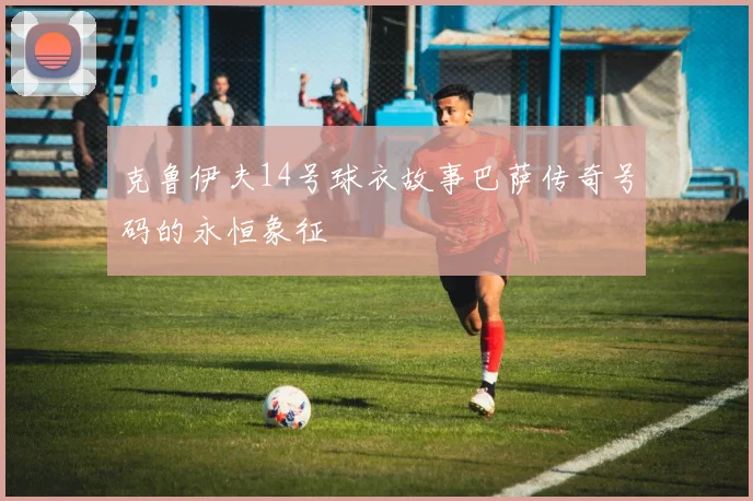 克鲁伊夫14号球衣故事巴萨传奇号码的永恒象征