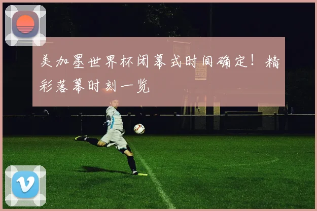 美加墨世界杯闭幕式时间确定！精彩落幕时刻一览
